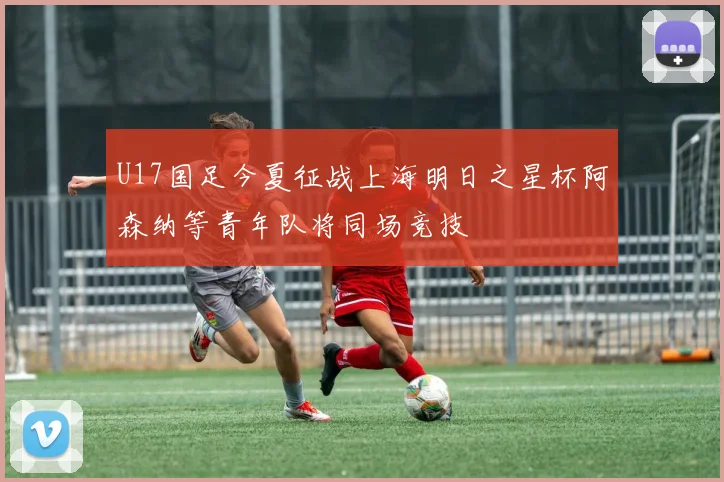 U17国足今夏征战上海明日之星杯阿森纳等青年队将同场竞技