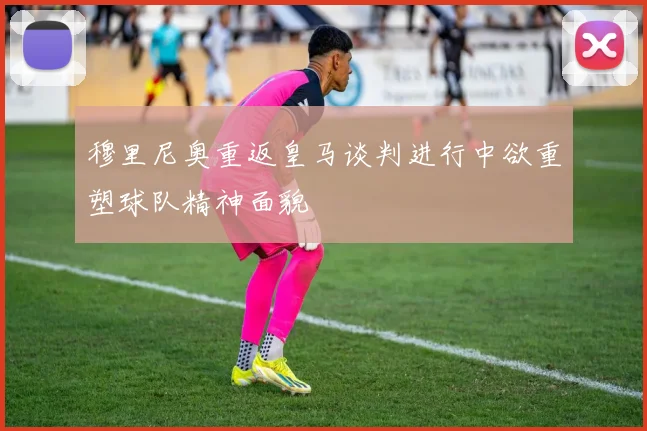 穆里尼奥重返皇马谈判进行中欲重塑球队精神面貌