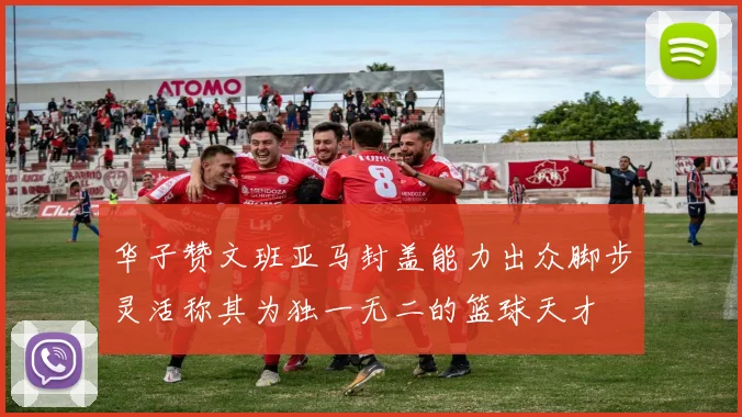 华子赞文班亚马封盖能力出众脚步灵活称其为独一无二的篮球天才