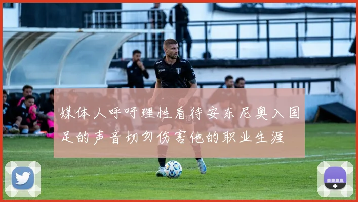 媒体人呼吁理性看待安东尼奥入国足的声音切勿伤害他的职业生涯