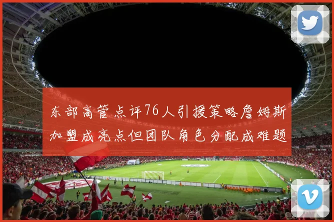 东部高管点评76人引援策略詹姆斯加盟成亮点但团队角色分配成难题