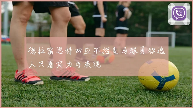 德拉富恩特回应不招皇马球员称选人只看实力与表现