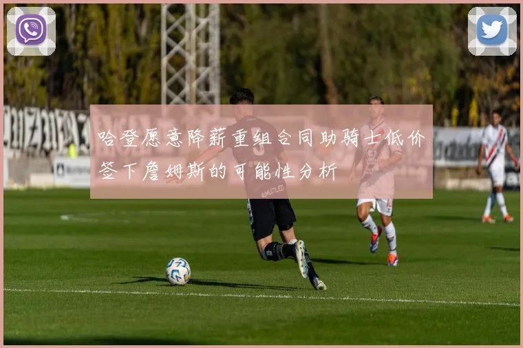 哈登愿意降薪重组合同助骑士低价签下詹姆斯的可能性分析