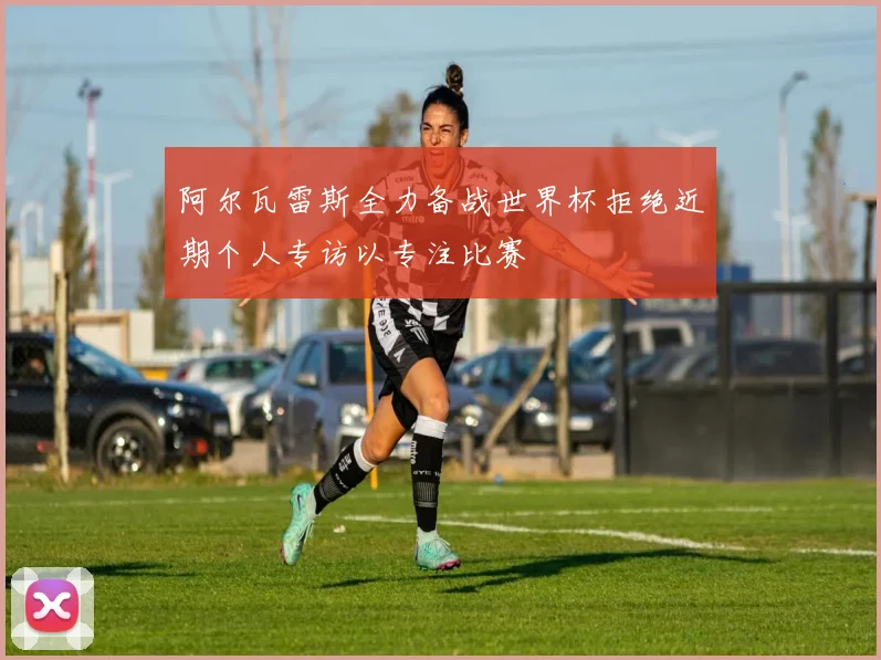 阿尔瓦雷斯全力备战世界杯拒绝近期个人专访以专注比赛
