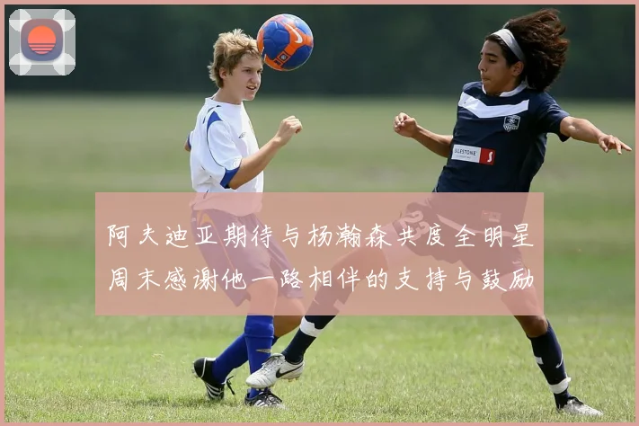 阿夫迪亚期待与杨瀚森共度全明星周末感谢他一路相伴的支持与鼓励