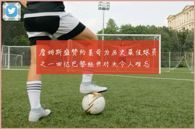 詹姆斯盛赞约基奇为历史最佳球员之一回忆巴黎经典对决令人难忘