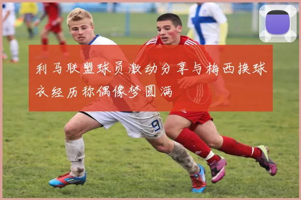 利马联盟球员激动分享与梅西换球衣经历称偶像梦圆满