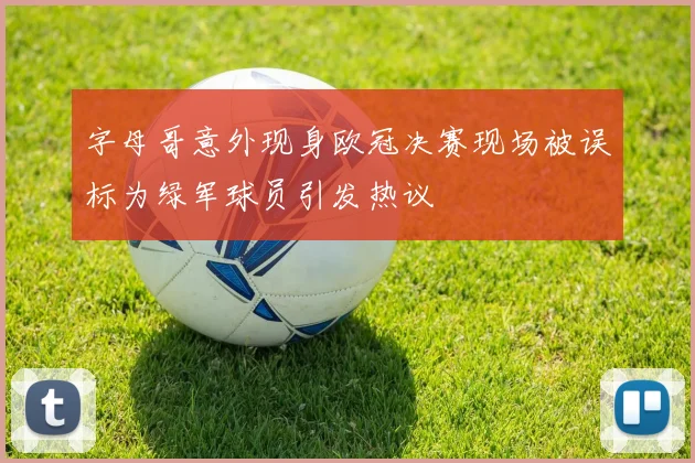字母哥意外现身欧冠决赛现场被误标为绿军球员引发热议