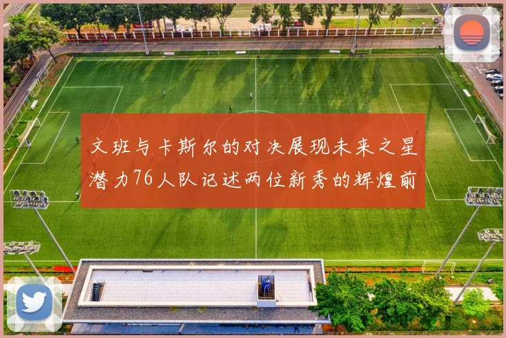 文班与卡斯尔的对决展现未来之星潜力76人队记述两位新秀的辉煌前景