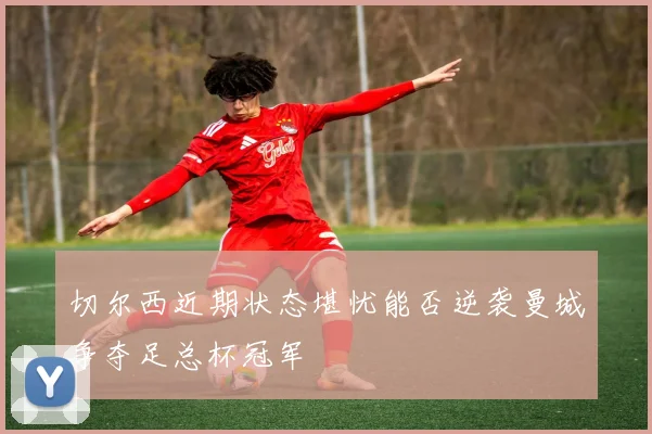 切尔西近期状态堪忧能否逆袭曼城争夺足总杯冠军