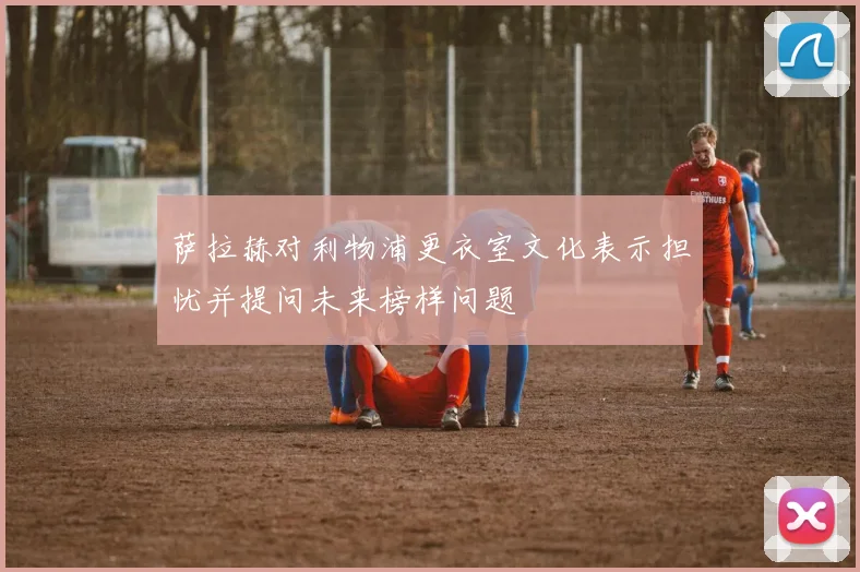 萨拉赫对利物浦更衣室文化表示担忧并提问未来榜样问题