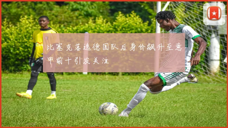 比塞克落选德国队后身价飙升至意甲前十引发关注