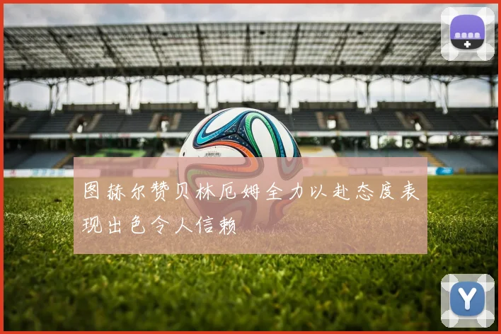 图赫尔赞贝林厄姆全力以赴态度表现出色令人信赖