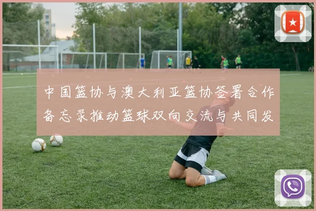 中国篮协与澳大利亚篮协签署合作备忘录推动篮球双向交流与共同发展