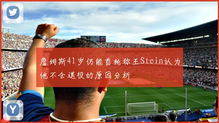 詹姆斯41岁仍能首轮称王Stein认为他不会退役的原因分析