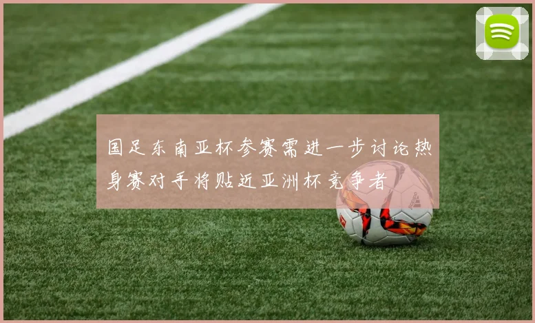 国足东南亚杯参赛需进一步讨论热身赛对手将贴近亚洲杯竞争者