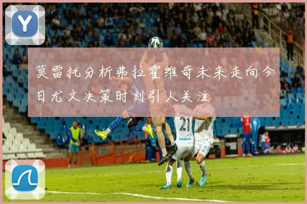 莫雷托分析弗拉霍维奇未来走向今日尤文决策时刻引人关注