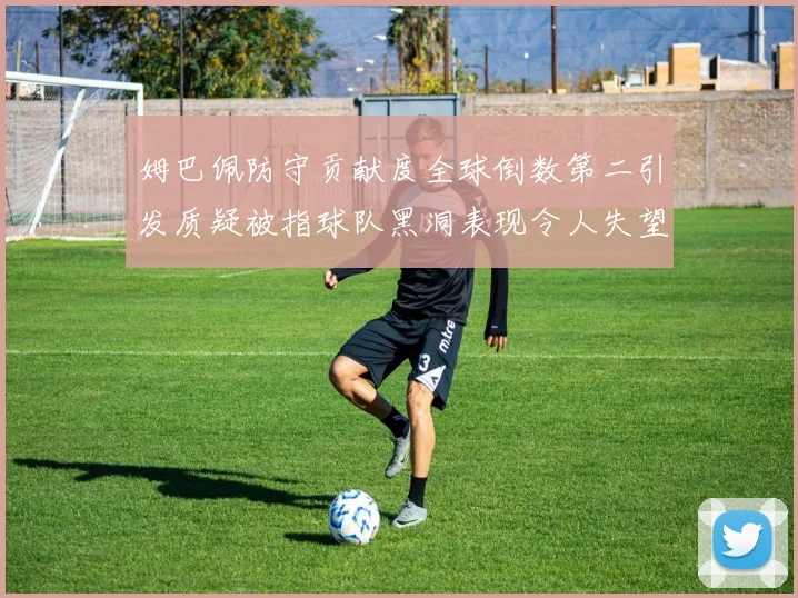 姆巴佩防守贡献度全球倒数第二引发质疑被指球队黑洞表现令人失望