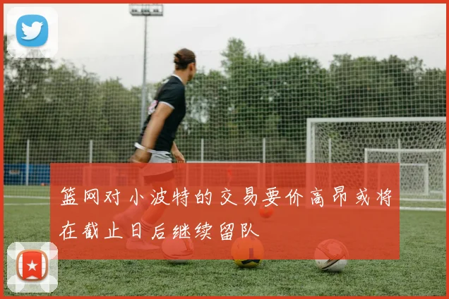 篮网对小波特的交易要价高昂或将在截止日后继续留队