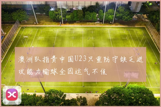 澳洲队指责中国U23只重防守缺乏进攻能力输球全因运气不佳