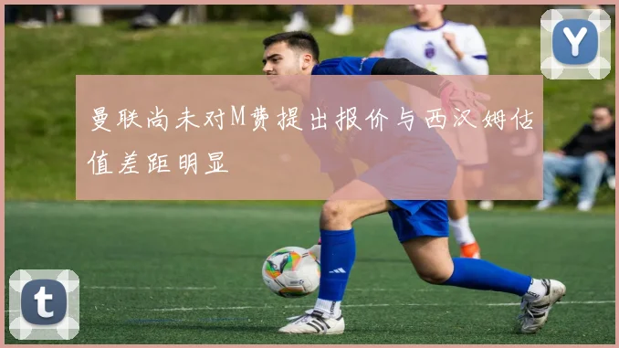 曼联尚未对M费提出报价与西汉姆估值差距明显