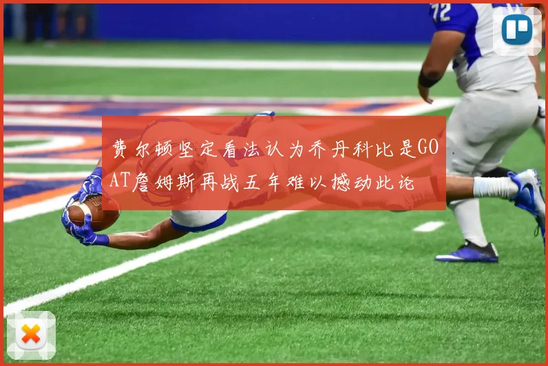 费尔顿坚定看法认为乔丹科比是GOAT詹姆斯再战五年难以撼动此论