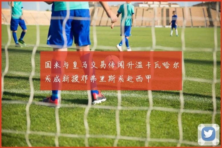 国米与皇马交易传闻升温卡瓦哈尔或成新援邓弗里斯或赴西甲