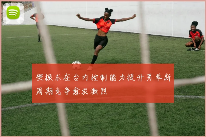 樊振东在台内控制能力提升男单新周期竞争愈发激烈