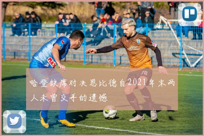 哈登缺席对决恩比德自2021年末两人未曾交手的遗憾