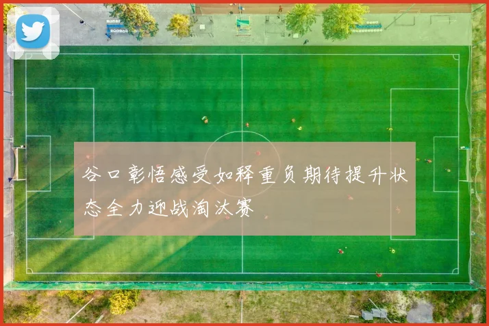 谷口彰悟感受如释重负期待提升状态全力迎战淘汰赛