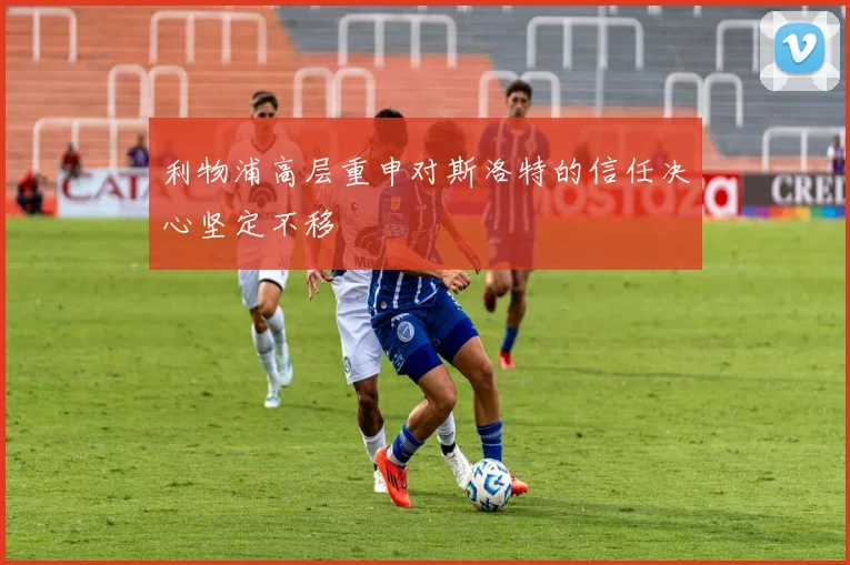 利物浦高层重申对斯洛特的信任决心坚定不移