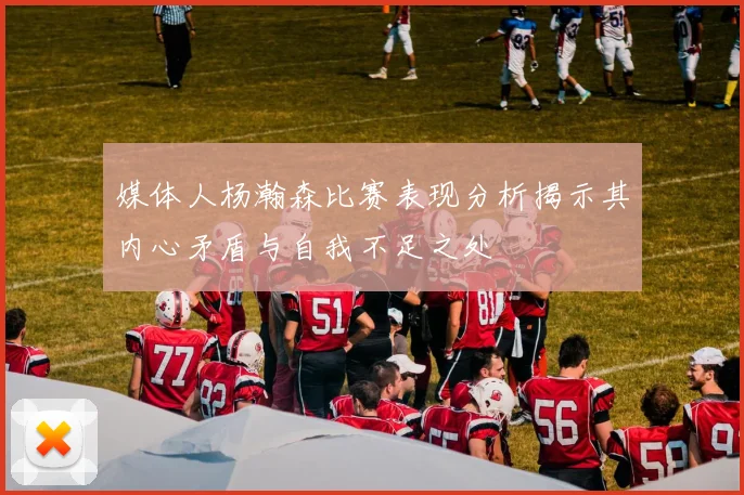 媒体人杨瀚森比赛表现分析揭示其内心矛盾与自我不足之处