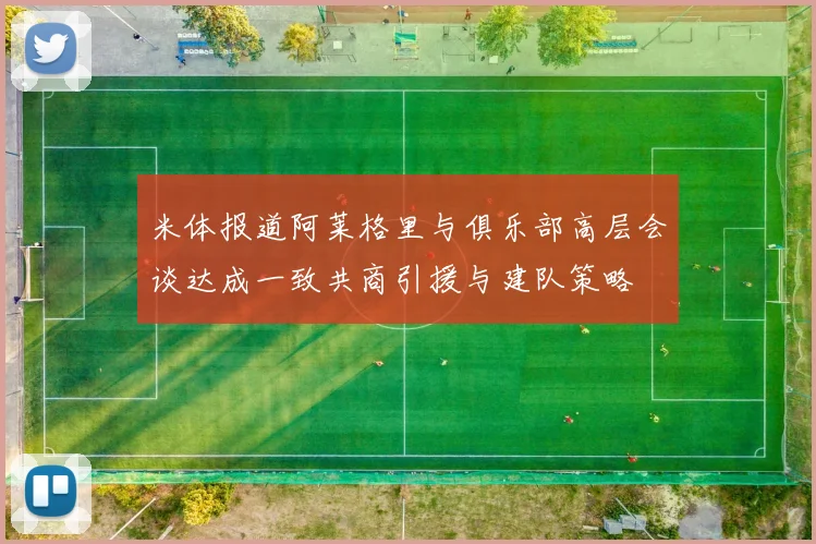 米体报道阿莱格里与俱乐部高层会谈达成一致共商引援与建队策略