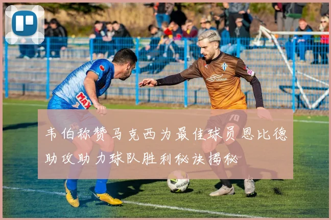 韦伯称赞马克西为最佳球员恩比德助攻助力球队胜利秘诀揭秘